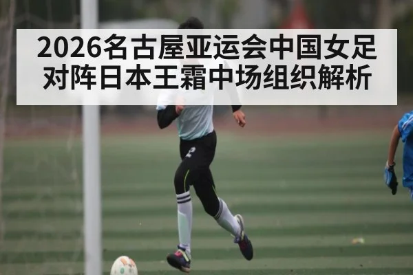 2026名古屋亚运会中国女足对阵日本王霜中场组织解析
