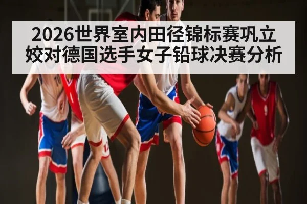 2026世界室内田径锦标赛巩立姣对德国选手女子铅球决赛分析