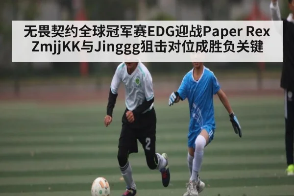 无畏契约全球冠军赛EDG迎战Paper Rex ZmjjKK与Jinggg狙击对位成胜负关键